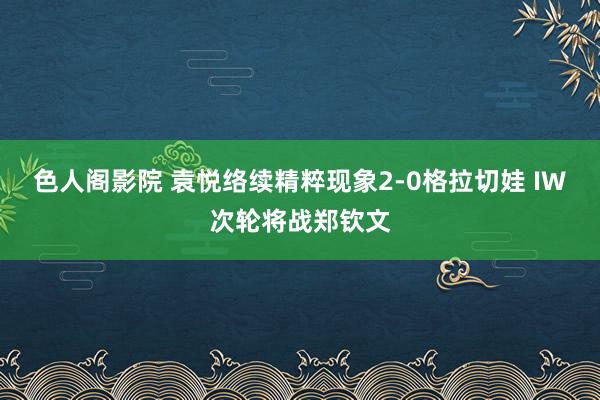 色人阁影院 袁悦络续精粹现象2-0格拉切娃 IW次轮将战郑钦文