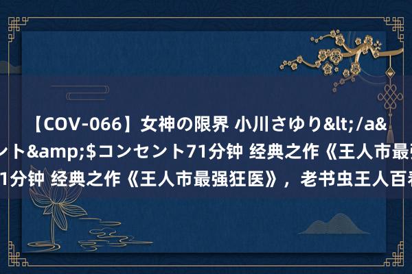 【COV-066】女神の限界 小川さゆり</a>2010-01-25コンセント&$コンセント71分钟 经典之作《王人市最强狂医》，老书虫王人百看不厌