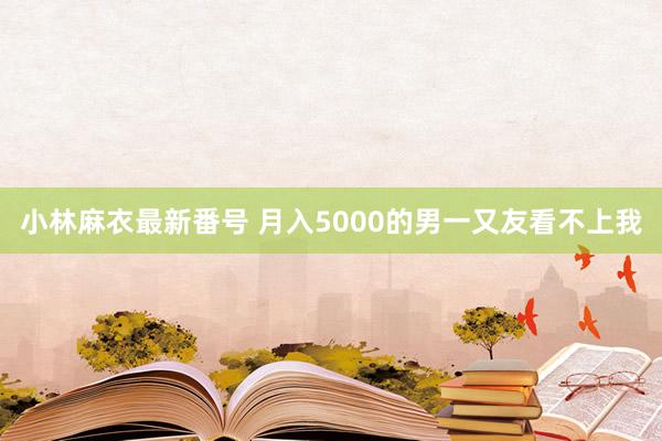 小林麻衣最新番号 月入5000的男一又友看不上我