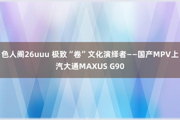 色人阁26uuu 极致“卷”文化演绎者——国产MPV上汽大通MAXUS G90