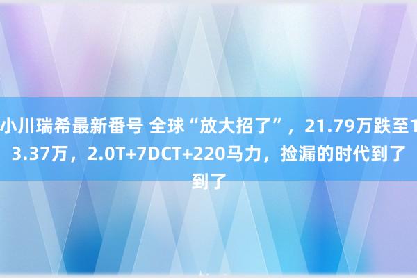 小川瑞希最新番号 全球“放大招了”，21.79万跌至13.37万，2.0T+7DCT+220马力，捡漏的时代到了