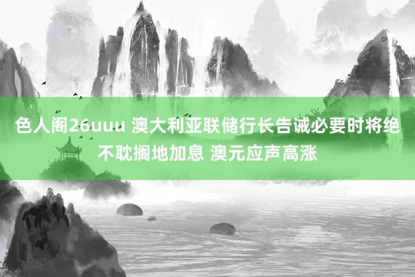 色人阁26uuu 澳大利亚联储行长告诫必要时将绝不耽搁地加息 澳元应声高涨