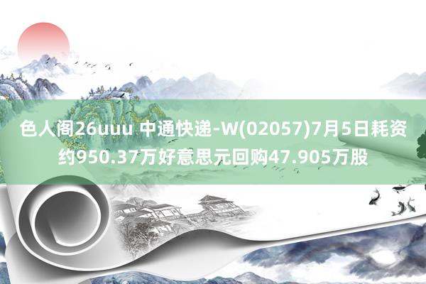 色人阁26uuu 中通快递-W(02057)7月5日耗资约950.37万好意思元回购47.905万股