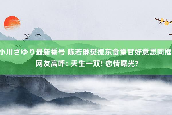 小川さゆり最新番号 陈若琳樊振东食堂甘好意思同框， 网友高呼: 天生一双! 恋情曝光?