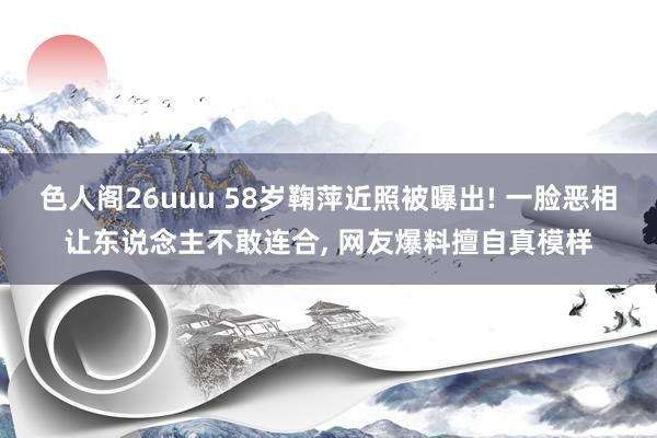 色人阁26uuu 58岁鞠萍近照被曝出! 一脸恶相让东说念主不敢连合， 网友爆料擅自真模样