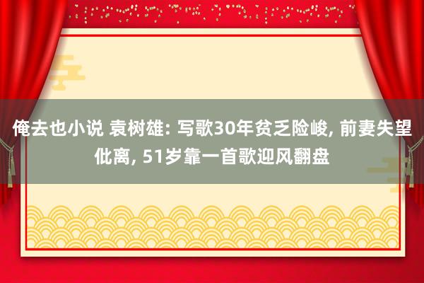 俺去也小说 袁树雄: 写歌30年贫乏险峻， 前妻失望仳离， 51岁靠一首歌迎风翻盘