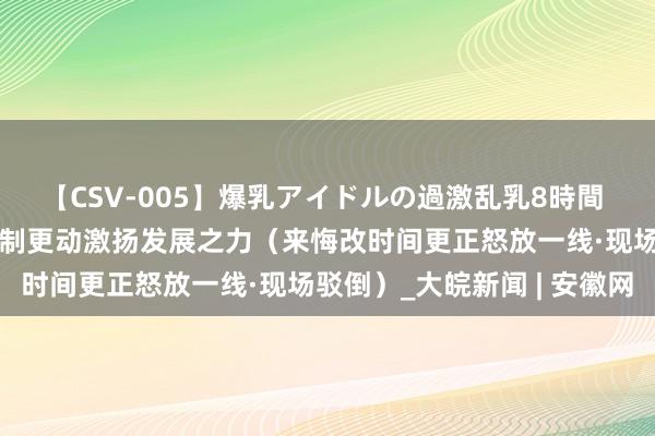 【CSV-005】爆乳アイドルの過激乱乳8時間 张江科学城见证——以轨制更动激扬发展之力（来悔改时间更正怒放一线·现场驳倒）_大皖新闻 | 安徽网