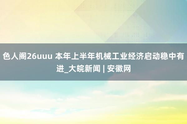 色人阁26uuu 本年上半年机械工业经济启动稳中有进_大皖新闻 | 安徽网