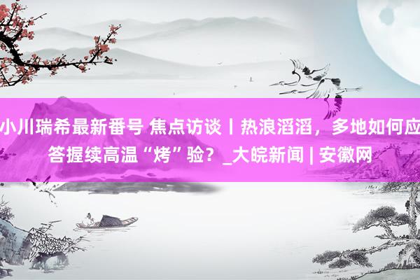 小川瑞希最新番号 焦点访谈丨热浪滔滔，多地如何应答握续高温“烤”验？_大皖新闻 | 安徽网