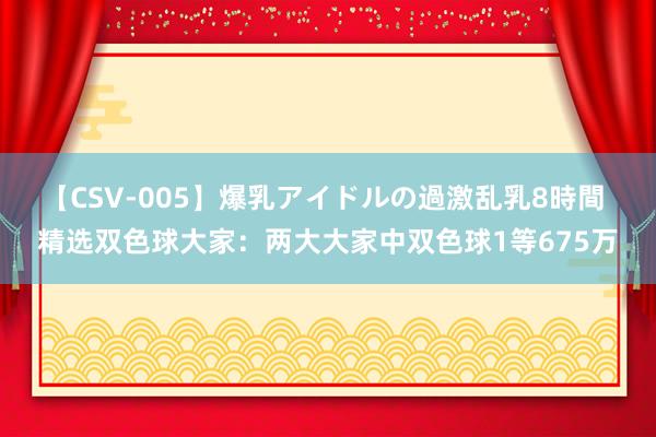 【CSV-005】爆乳アイドルの過激乱乳8時間 精选双色球大家：两大大家中双色球1等675万