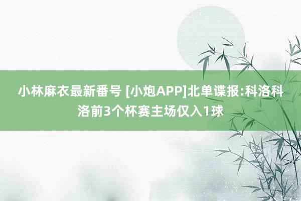 小林麻衣最新番号 [小炮APP]北单谍报:科洛科洛前3个杯赛主场仅入1球