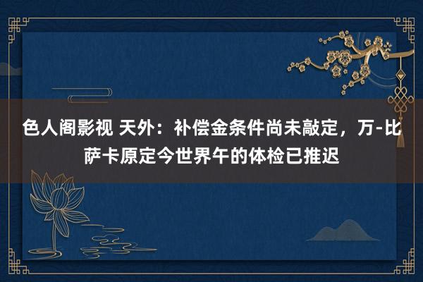 色人阁影视 天外：补偿金条件尚未敲定，万-比萨卡原定今世界午的体检已推迟