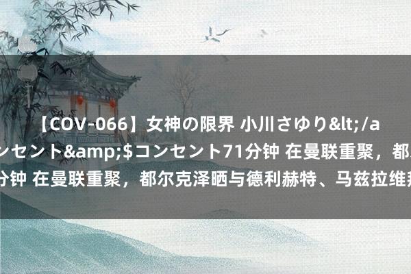 【COV-066】女神の限界 小川さゆり</a>2010-01-25コンセント&$コンセント71分钟 在曼联重聚，都尔克泽晒与德利赫特、马兹拉维拜仁手艺合照