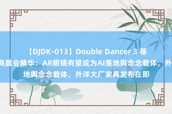 【DJDK-013】Double Dancer 3 篠田ゆう 三浦まい 券商晨会精华：AR眼镜有望成为AI落地舆念念载体，外洋大厂家具发布在即