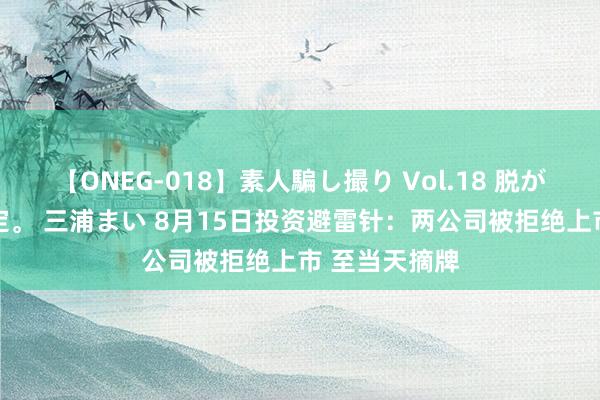 【ONEG-018】素人騙し撮り Vol.18 脱がし屋 美人限定。 三浦まい 8月15日投资避雷针：两公司被拒绝上市 至当天摘牌