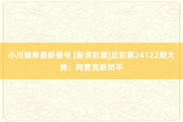 小川瑞希最新番号 [新浪彩票]足彩第24122期大势：阿贾克斯防平