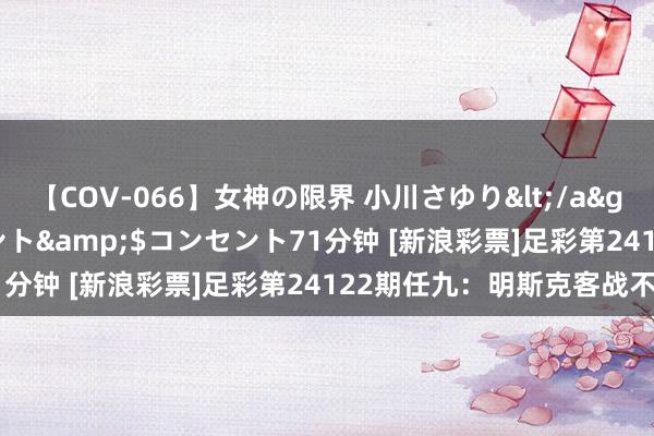 【COV-066】女神の限界 小川さゆり</a>2010-01-25コンセント&$コンセント71分钟 [新浪彩票]足彩第24122期任九：明斯克客战不败