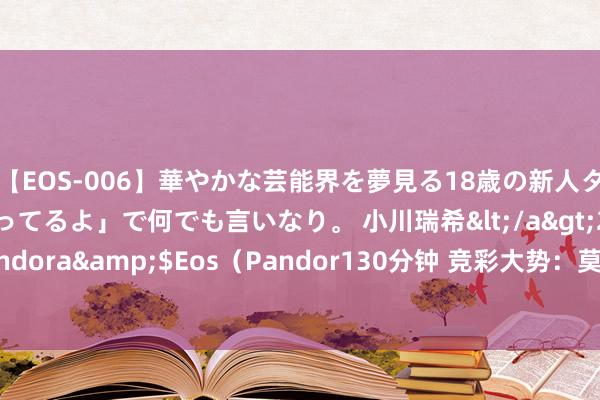 【EOS-006】華やかな芸能界を夢見る18歳の新人タレントは「みんなやってるよ」で何でも言いなり。 小川瑞希</a>2014-04-15Pandora&$Eos（Pandor130分钟 竞彩大势：莫尔德可被高看 布拉加客胜着实