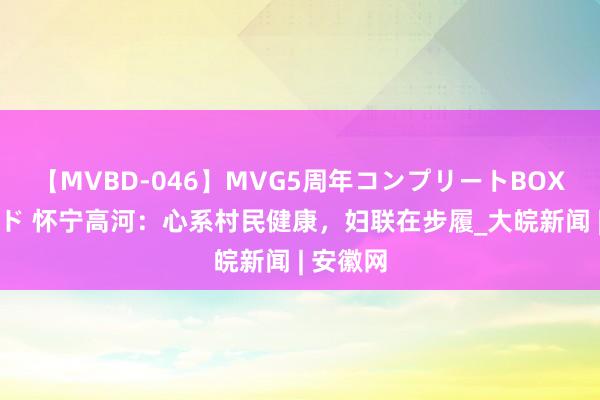 【MVBD-046】MVG5周年コンプリートBOX ゴールド 怀宁高河：心系村民健康，妇联在步履_大皖新闻 | 安徽网