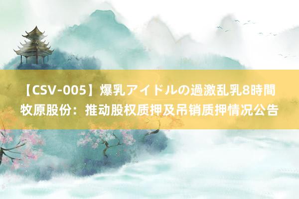 【CSV-005】爆乳アイドルの過激乱乳8時間 牧原股份：推动股权质押及吊销质押情况公告