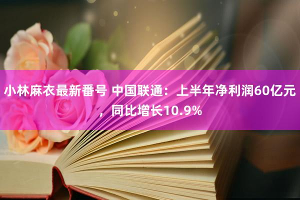 小林麻衣最新番号 中国联通：上半年净利润60亿元，同比增长10.9%