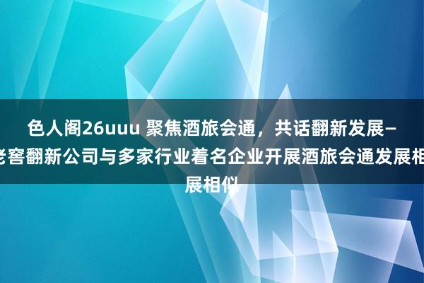 色人阁26uuu 聚焦酒旅会通，共话翻新发展——老窖翻新公司与多家行业着名企业开展酒旅会通发展相似