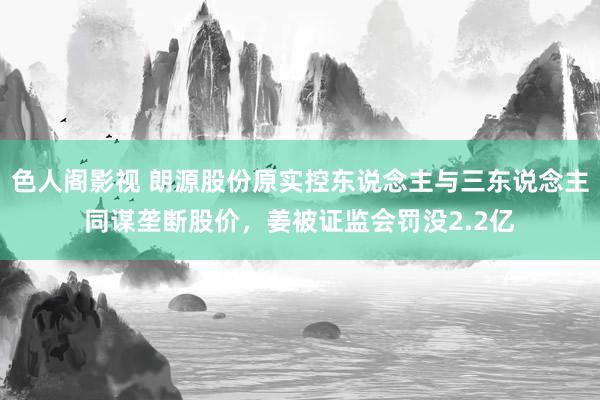 色人阁影视 朗源股份原实控东说念主与三东说念主同谋垄断股价，姜被证监会罚没2.2亿