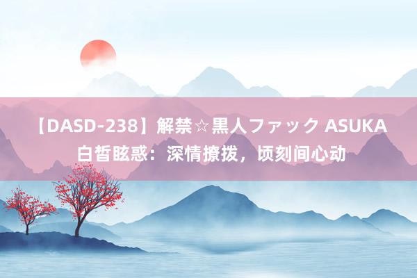 【DASD-238】解禁☆黒人ファック ASUKA 白皙眩惑：深情撩拨，顷刻间心动