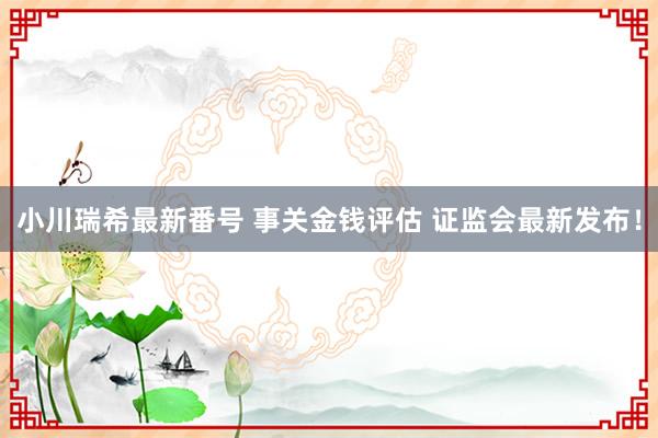 小川瑞希最新番号 事关金钱评估 证监会最新发布！