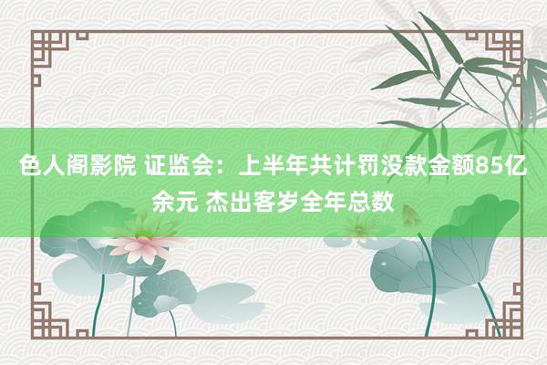 色人阁影院 证监会：上半年共计罚没款金额85亿余元 杰出客岁全年总数