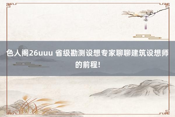 色人阁26uuu 省级勘测设想专家聊聊建筑设想师的前程!