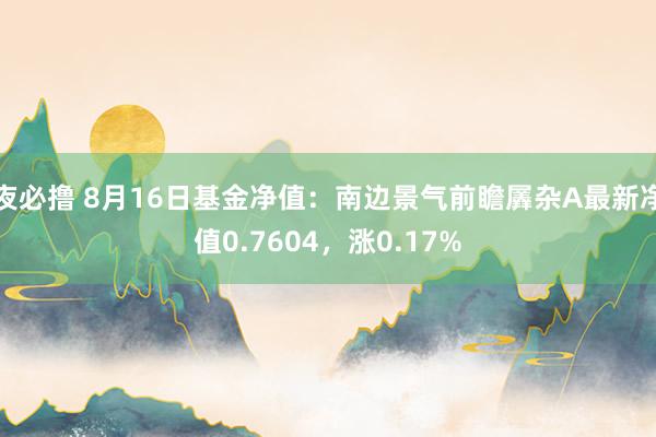 夜必撸 8月16日基金净值：南边景气前瞻羼杂A最新净值0.7604，涨0.17%