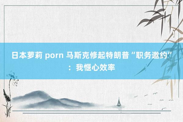 日本萝莉 porn 马斯克修起特朗普“职务邀约”：我惬心效率