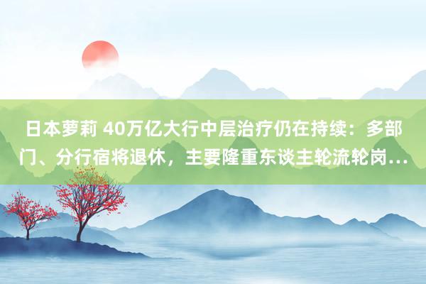 日本萝莉 40万亿大行中层治疗仍在持续：多部门、分行宿将退休，主要隆重东谈主轮流轮岗…