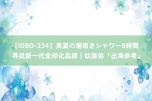 【IDBD-234】真夏の潮噴きシャワー8時間 寻找新一代全球化品牌｜钛媒体「出海参考」