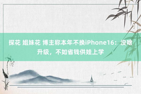 探花 姐妹花 博主称本年不换iPhone16：没啥升级，不如省钱供娃上学