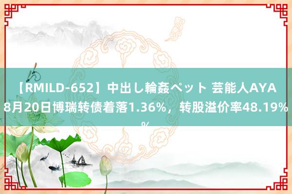 【RMILD-652】中出し輪姦ペット 芸能人AYA 8月20日博瑞转债着落1.36%，转股溢价率48.19%