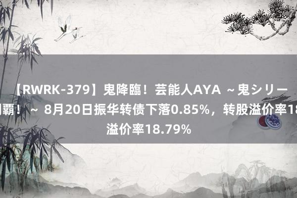 【RWRK-379】鬼降臨！芸能人AYA ～鬼シリーズ全制覇！～ 8月20日振华转债下落0.85%，转股溢价率18.79%