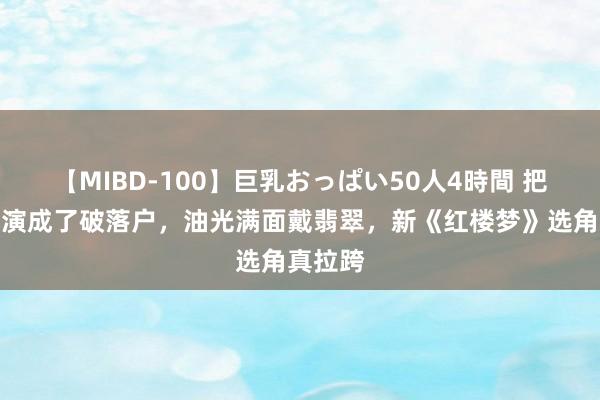 【MIBD-100】巨乳おっぱい50人4時間 把刘姥姥演成了破落户，油光满面戴翡翠，新《红楼梦》选角真拉跨