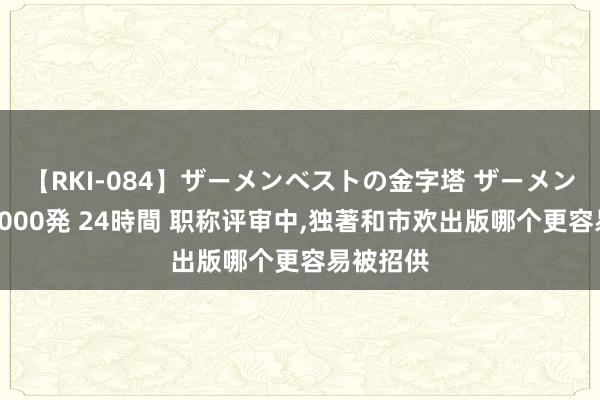 【RKI-084】ザーメンベストの金字塔 ザーメン大好き2000発 24時間 职称评审中，独著和市欢出版哪个更容易被招供