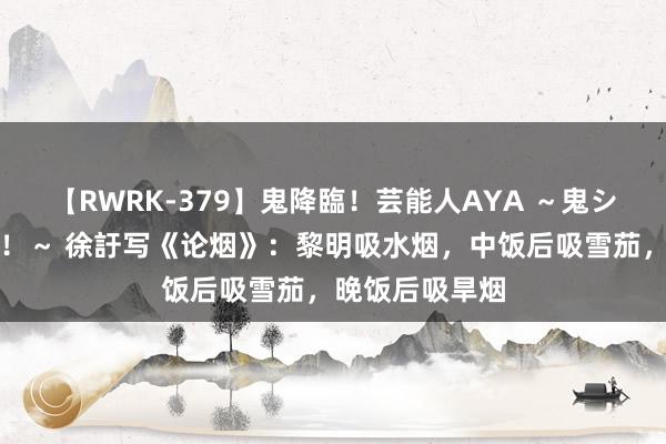 【RWRK-379】鬼降臨！芸能人AYA ～鬼シリーズ全制覇！～ 徐訏写《论烟》：黎明吸水烟，中饭后吸雪茄，晚饭后吸旱烟