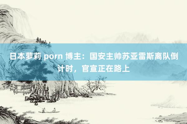 日本萝莉 porn 博主：国安主帅苏亚雷斯离队倒计时，官宣正在路上