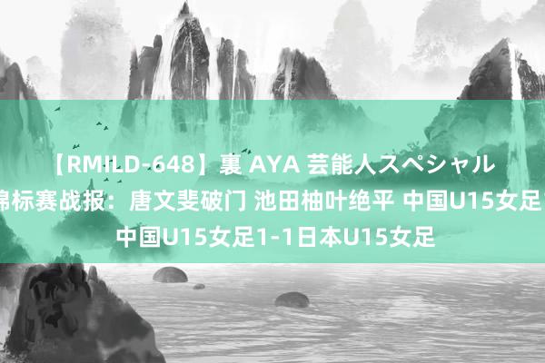 【RMILD-648】裏 AYA 芸能人スペシャル ⚽东亚U15女足锦标赛战报：唐文斐破门 池田柚叶绝平 中国U15女足1-1日本U15女足