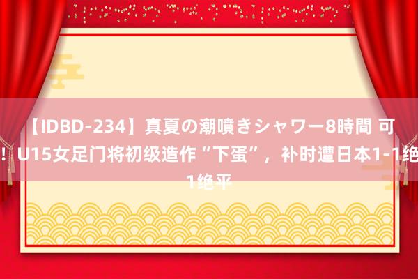 【IDBD-234】真夏の潮噴きシャワー8時間 可惜！U15女足门将初级造作“下蛋”，补时遭日本1-1绝平