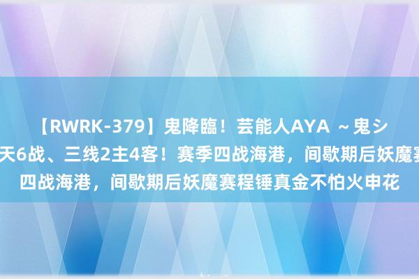 【RWRK-379】鬼降臨！芸能人AYA ～鬼シリーズ全制覇！～ 18天6战、三线2主4客！赛季四战海港，间歇期后妖魔赛程锤真金不怕火申花