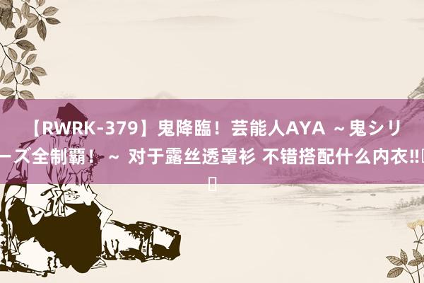 【RWRK-379】鬼降臨！芸能人AYA ～鬼シリーズ全制覇！～ 对于露丝透罩衫 不错搭配什么内衣‼️