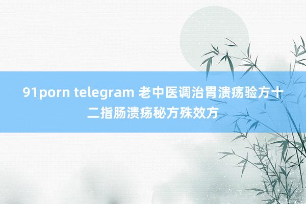 91porn telegram 老中医调治胃溃疡验方十二指肠溃疡秘方殊效方