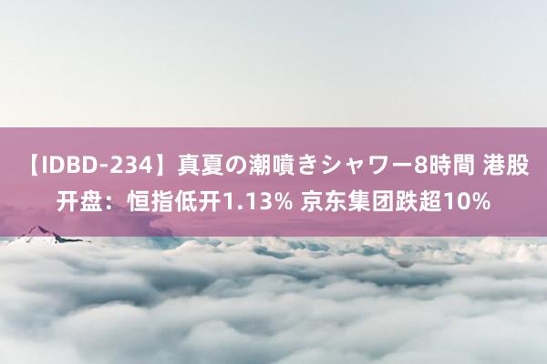 【IDBD-234】真夏の潮噴きシャワー8時間 港股开盘：恒指低开1.13% 京东集团跌超10%