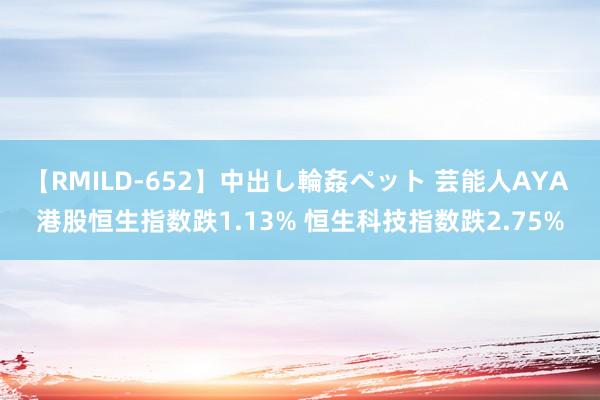 【RMILD-652】中出し輪姦ペット 芸能人AYA 港股恒生指数跌1.13% 恒生科技指数跌2.75%