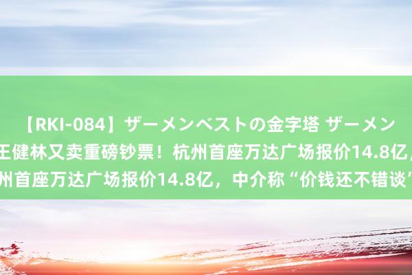 【RKI-084】ザーメンベストの金字塔 ザーメン大好き2000発 24時間 王健林又卖重磅钞票！杭州首座万达广场报价14.8亿，中介称“价钱还不错谈”